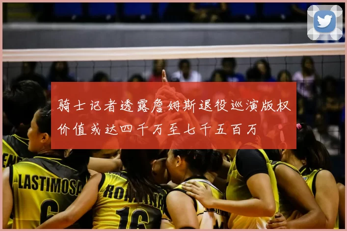 骑士记者透露詹姆斯退役巡演版权价值或达四千万至七千五百万