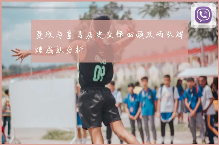 曼联与皇马历史交锋回顾及两队辉煌成就分析