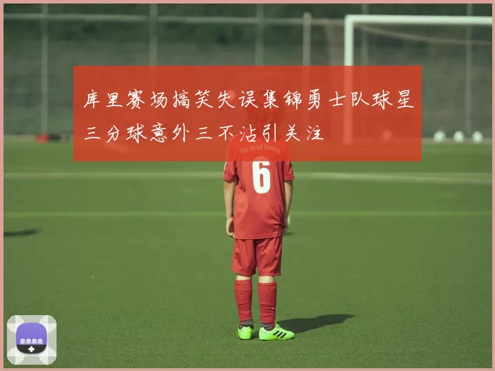 库里赛场搞笑失误集锦勇士队球星三分球意外三不沾引关注