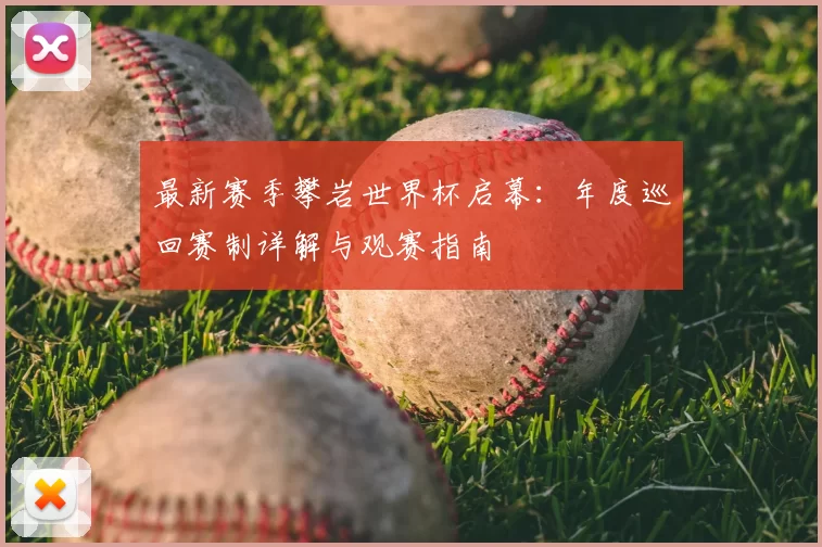 最新赛季攀岩世界杯启幕:年度巡回赛制详解与观赛指南