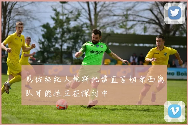 恩佐经纪人帕斯托雷直言切尔西离队可能性正在探讨中