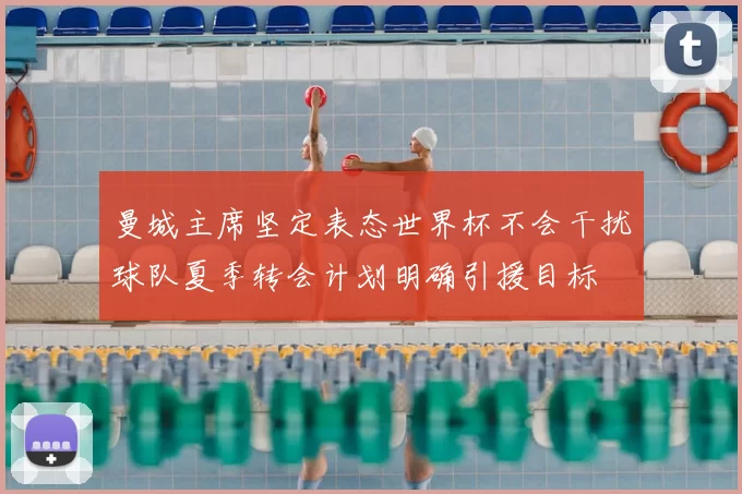 曼城主席坚定表态世界杯不会干扰球队夏季转会计划明确引援目标