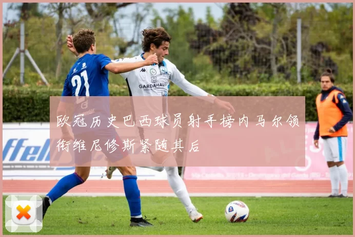 欧冠历史巴西球员射手榜内马尔领衔维尼修斯紧随其后