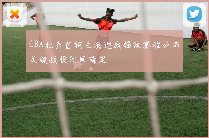 CBA北京首钢主场迎战强敌赛程公布关键战役时间确定