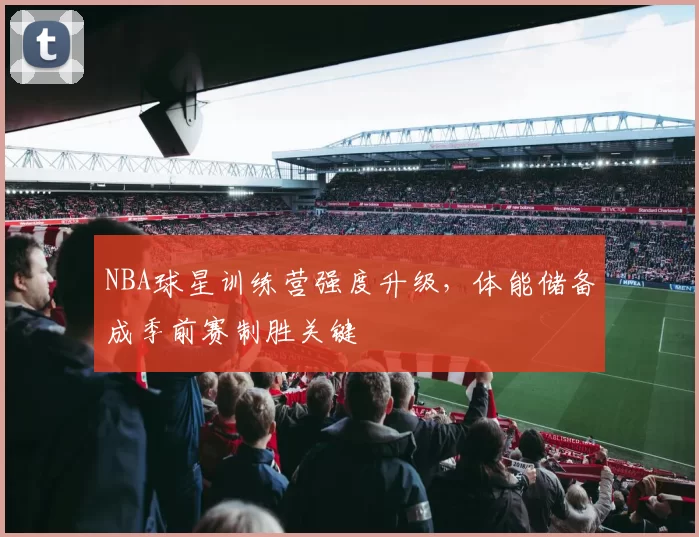 NBA球星训练营强度升级，体能储备成季前赛制胜关键