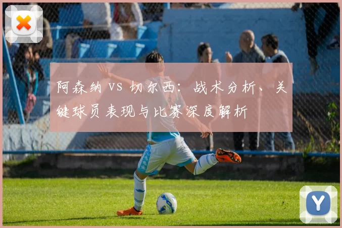 阿森纳 vs 切尔西：战术分析、关键球员表现与比赛深度解析