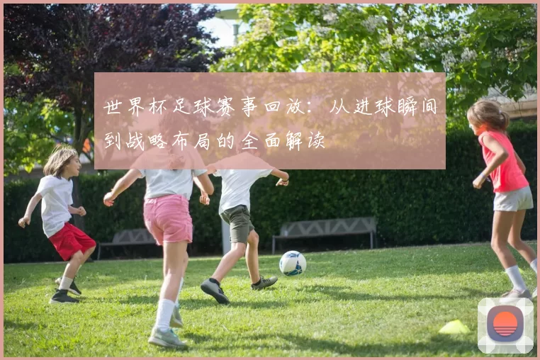 世界杯足球赛事回放：从进球瞬间到战略布局的全面解读