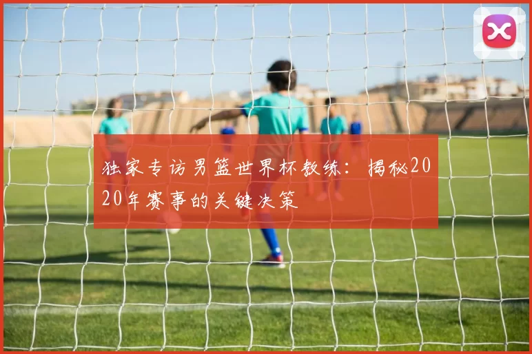 独家专访男篮世界杯教练:揭秘2020年赛事的关键决策