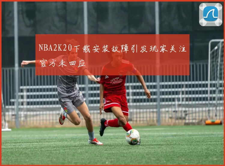 NBA2K20下载安装故障引发玩家关注官方未回应
