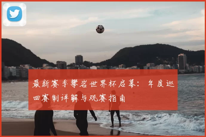 最新赛季攀岩世界杯启幕：年度巡回赛制详解与观赛指南