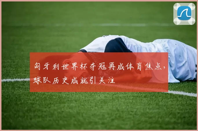 匈牙利世界杯夺冠再成体育焦点,球队历史成就引关注