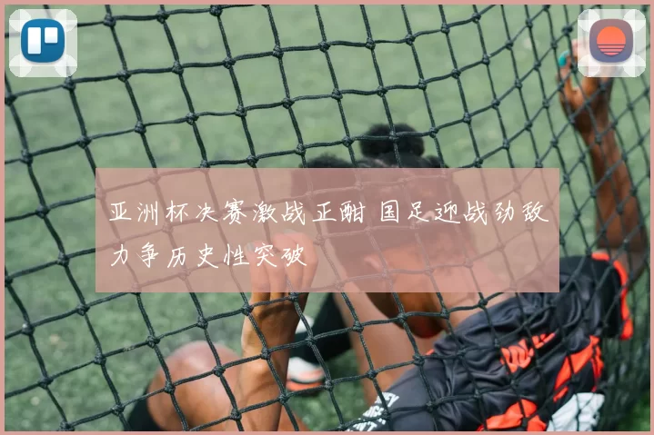 亚洲杯决赛激战正酣 国足迎战劲敌力争历史性突破