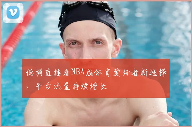 低调直播看NBA成体育爱好者新选择，平台流量持续增长