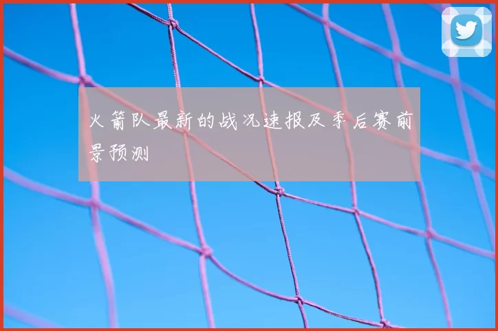 火箭队最新的战况速报及季后赛前景预测