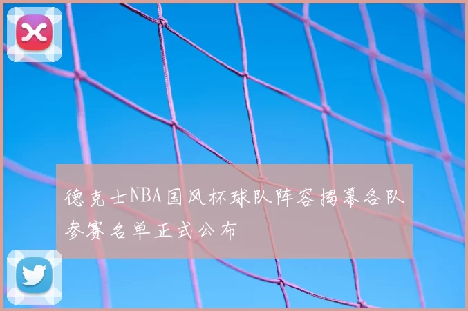 德克士NBA国风杯球队阵容揭幕各队参赛名单正式公布
