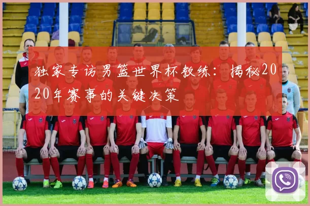 独家专访男篮世界杯教练：揭秘2020年赛事的关键决策