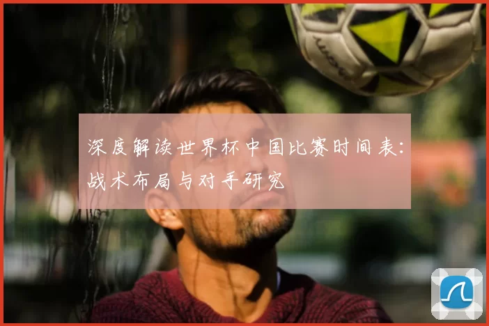 深度解读世界杯中国比赛时间表:战术布局与对手研究