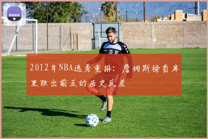 2012年NBA选秀重排：詹姆斯榜首库里跌出前五的历史反差