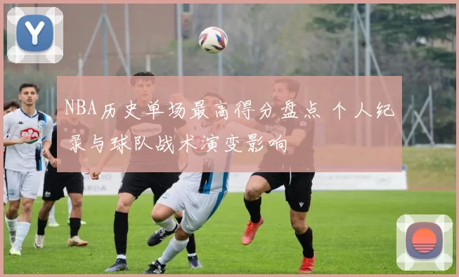 NBA历史单场最高得分盘点 个人纪录与球队战术演变影响