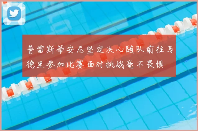 普雷斯蒂安尼坚定决心随队前往马德里参加比赛面对挑战毫不畏惧