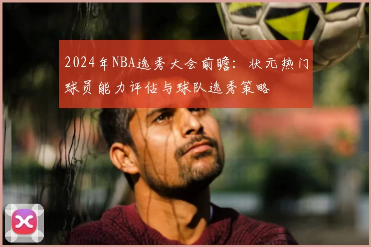 2024年NBA选秀大会前瞻：状元热门球员能力评估与球队选秀策略
