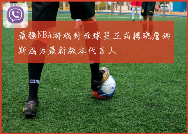 最强NBA游戏封面球星正式揭晓詹姆斯成为最新版本代言人