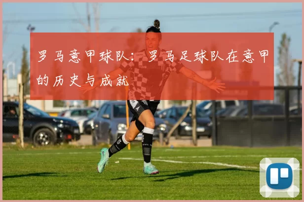罗马意甲球队:罗马足球队在意甲的历史与成就