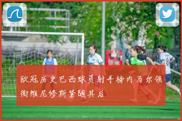 欧冠历史巴西球员射手榜内马尔领衔维尼修斯紧随其后