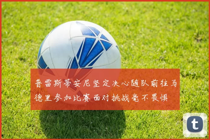 普雷斯蒂安尼坚定决心随队前往马德里参加比赛面对挑战毫不畏惧