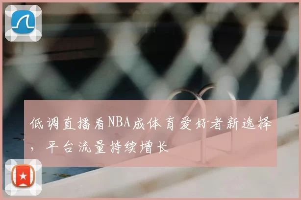 低调直播看NBA成体育爱好者新选择，平台流量持续增长