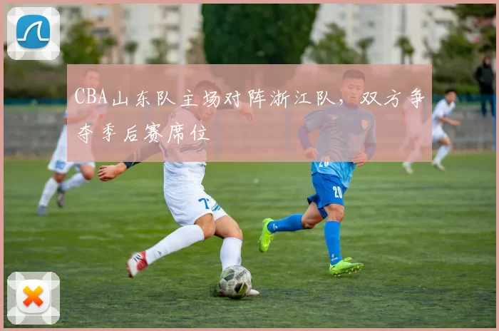 CBA山东队主场对阵浙江队，双方争夺季后赛席位