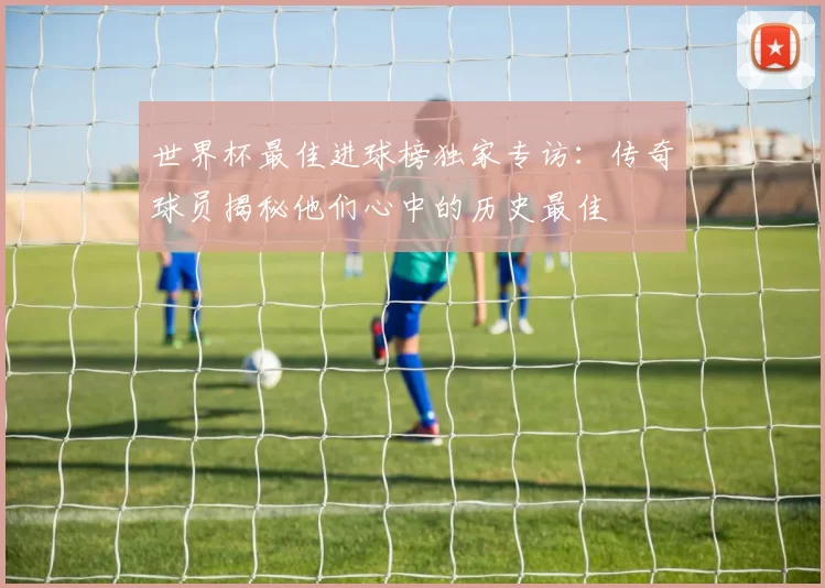 世界杯最佳进球榜独家专访：传奇球员揭秘他们心中的历史最佳