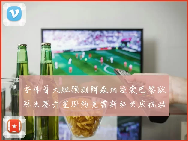 字母哥大胆预测阿森纳逆袭巴黎欧冠决赛并重现约克雷斯经典庆祝动作