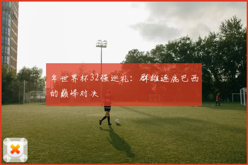 年世界杯32强巡礼:群雄逐鹿巴西的巅峰对决