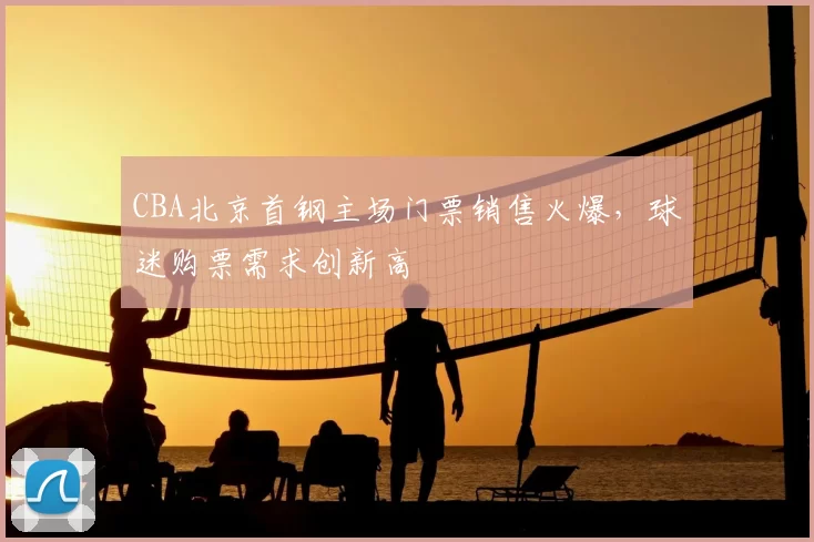 CBA北京首钢主场门票销售火爆，球迷购票需求创新高