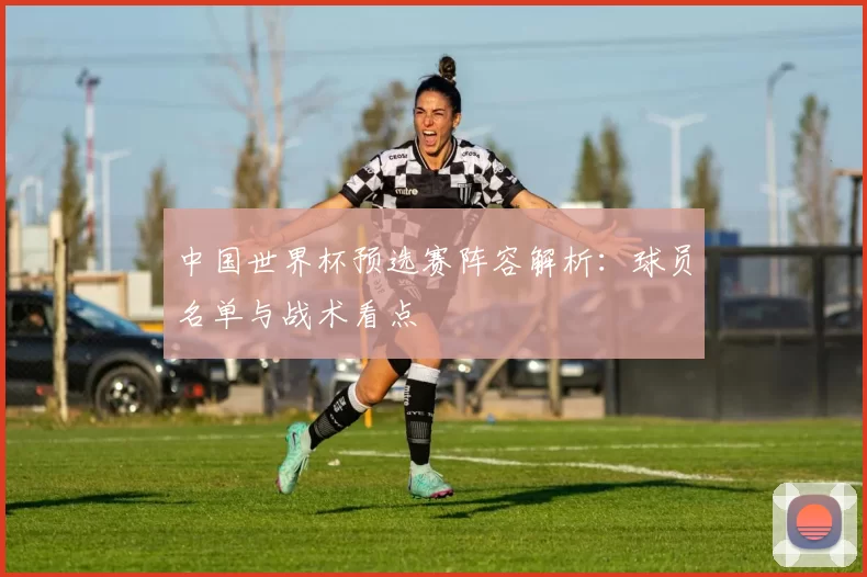 中国世界杯预选赛阵容解析：球员名单与战术看点