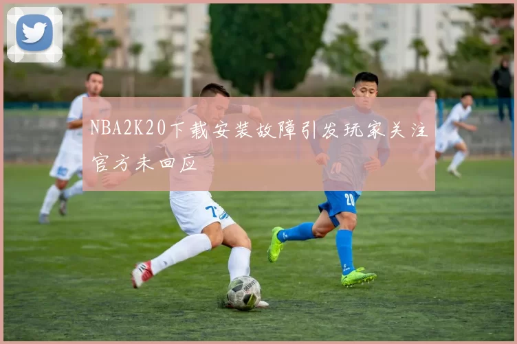 NBA2K20下载安装故障引发玩家关注官方未回应