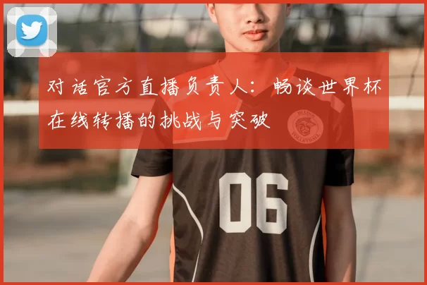 对话官方直播负责人：畅谈世界杯在线转播的挑战与突破