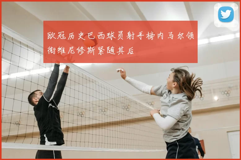 欧冠历史巴西球员射手榜内马尔领衔维尼修斯紧随其后