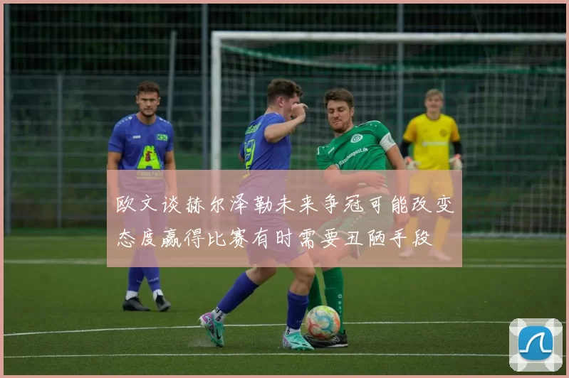 欧文谈赫尔泽勒未来争冠可能改变态度赢得比赛有时需要丑陋手段