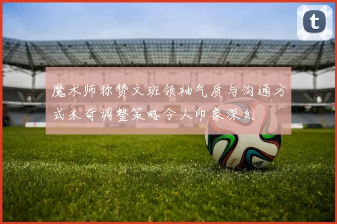 魔术师称赞文班领袖气质与沟通方式米奇调整策略令人印象深刻