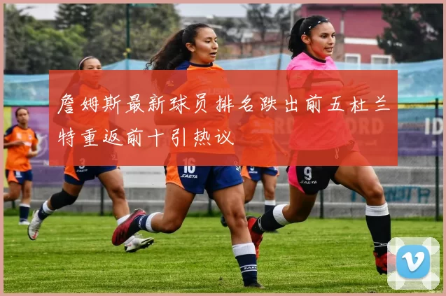 詹姆斯最新球员排名跌出前五杜兰特重返前十引热议