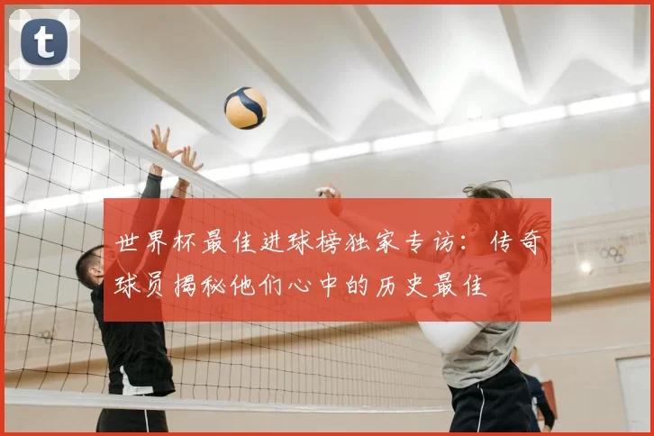 世界杯最佳进球榜独家专访:传奇球员揭秘他们心中的历史最佳