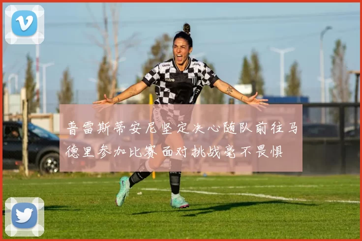 普雷斯蒂安尼坚定决心随队前往马德里参加比赛面对挑战毫不畏惧