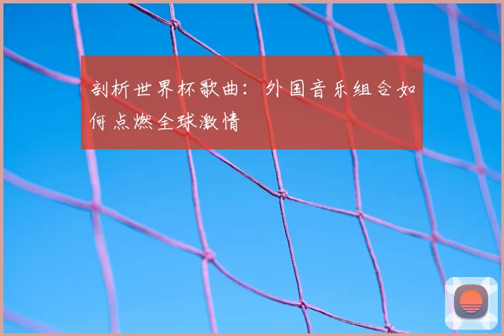 剖析世界杯歌曲:外国音乐组合如何点燃全球激情