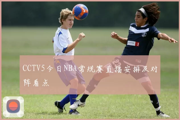 CCTV5今日NBA常规赛直播安排及对阵看点