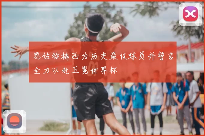 恩佐称梅西为历史最佳球员并誓言全力以赴卫冕世界杯