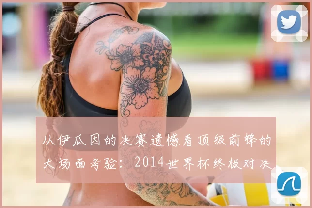 从伊瓜因的决赛遗憾看顶级前锋的大场面考验:2014世界杯终极对决回顾