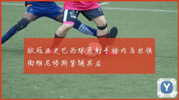 欧冠历史巴西球员射手榜内马尔领衔维尼修斯紧随其后