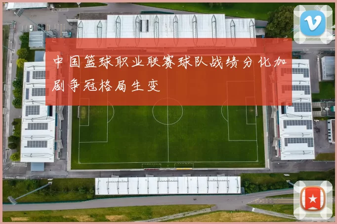 中国篮球职业联赛球队战绩分化加剧争冠格局生变